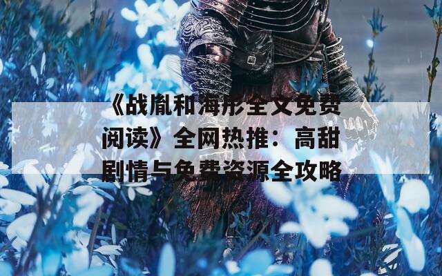 《战胤和海彤全文免费阅读》全网热推：高甜剧情与免费资源全攻略