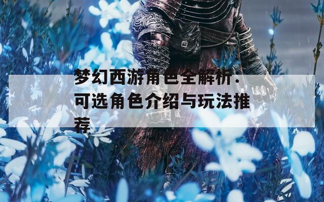 梦幻西游角色全解析：可选角色介绍与玩法推荐