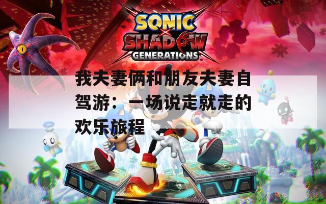 我夫妻俩和朋友夫妻自驾游：一场说走就走的欢乐旅程