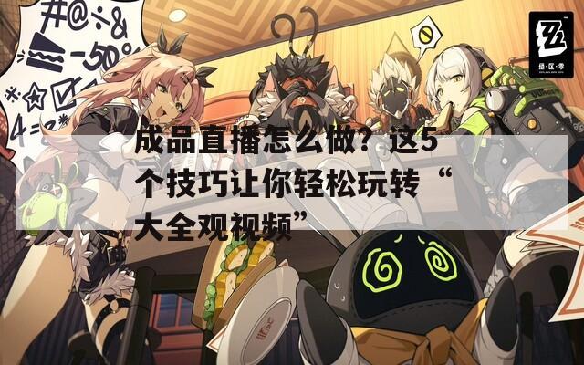 成品直播怎么做？这5个技巧让你轻松玩转“大全观视频”