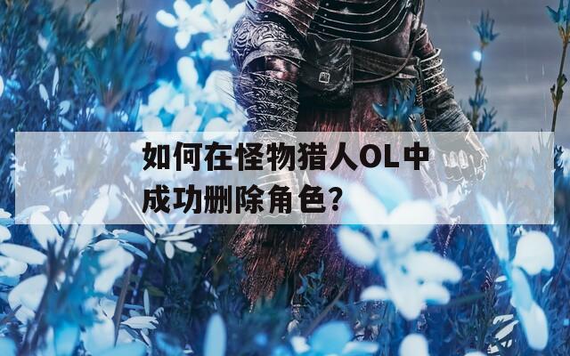 如何在怪物猎人OL中成功删除角色？