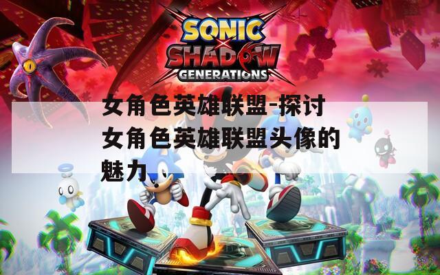 女角色英雄联盟-探讨女角色英雄联盟头像的魅力