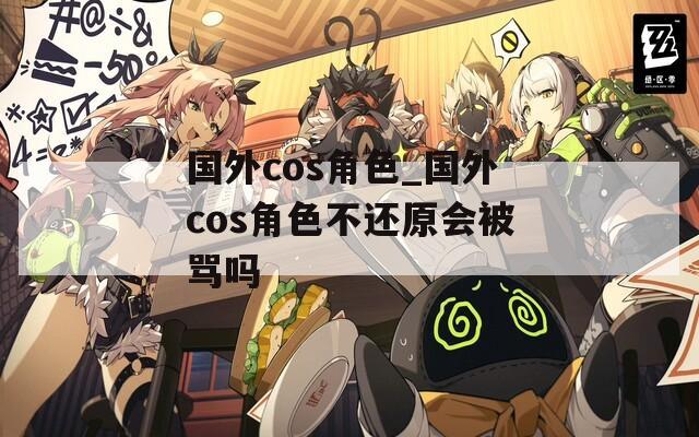 国外cos角色_国外cos角色不还原会被骂吗
