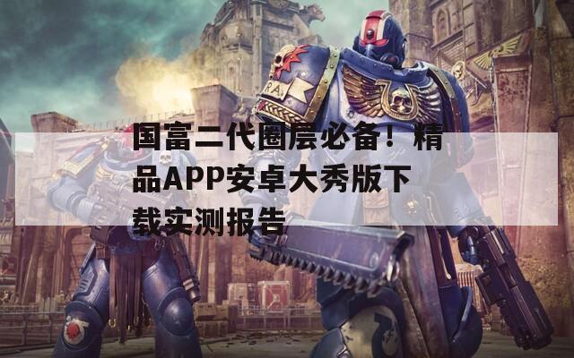国富二代圈层必备！精品APP安卓大秀版下载实测报告