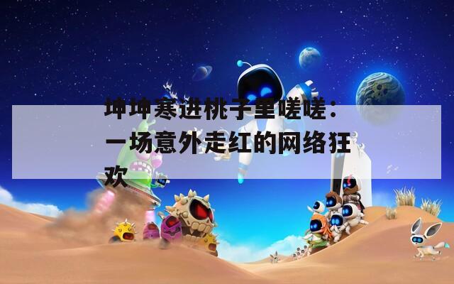 坤坤寒进桃子里嗟嗟：一场意外走红的网络狂欢