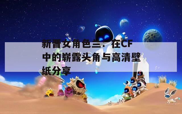 新晋女角色兰：在CF中的崭露头角与高清壁纸分享