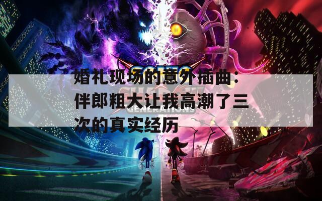 婚礼现场的意外插曲：伴郎粗大让我高潮了三次的真实经历