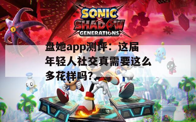 盘她app测评：这届年轻人社交真需要这么多花样吗？