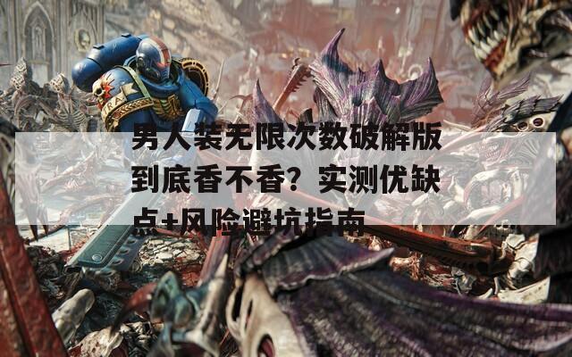 男人装无限次数破解版到底香不香？实测优缺点+风险避坑指南