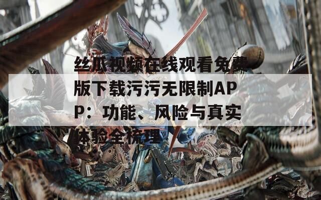 丝瓜视频在线观看免费版下载污污无限制APP：功能、风险与真实体验全梳理