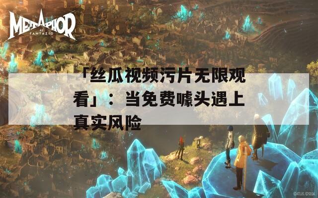 「丝瓜视频污片无限观看」：当免费噱头遇上真实风险