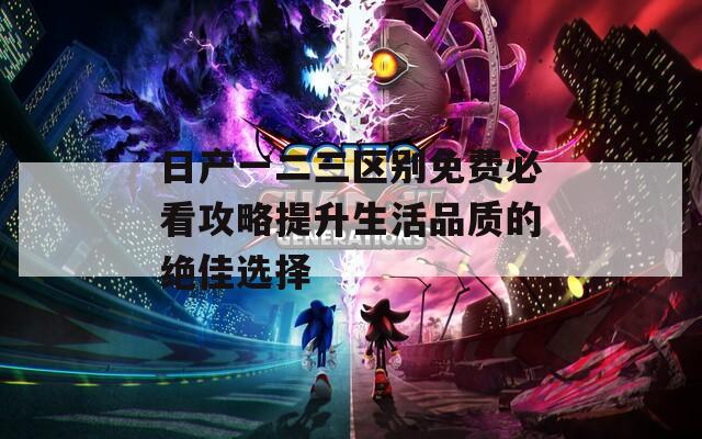 日产一二三区别免费必看攻略提升生活品质的绝佳选择