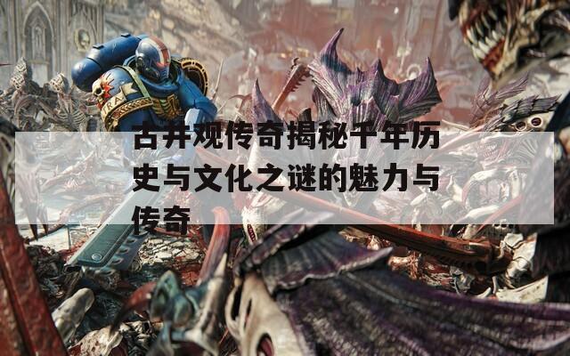 古井观传奇揭秘千年历史与文化之谜的魅力与传奇