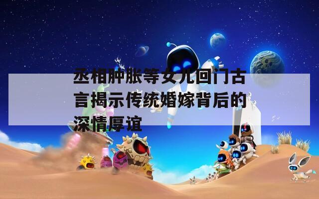 丞相肿胀等女儿回门古言揭示传统婚嫁背后的深情厚谊