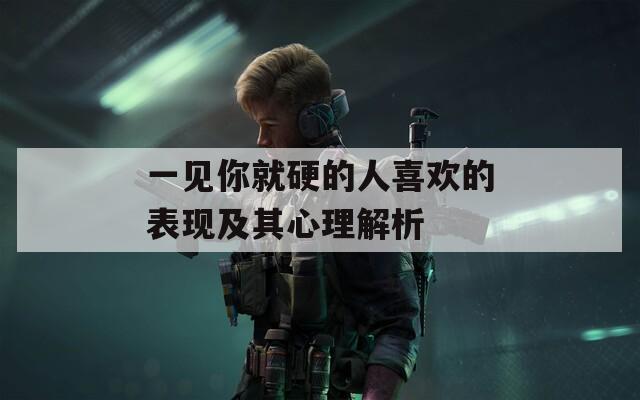 一见你就硬的人喜欢的表现及其心理解析
