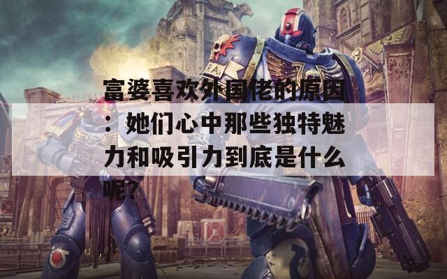富婆喜欢外国佬的原因：她们心中那些独特魅力和吸引力到底是什么呢？