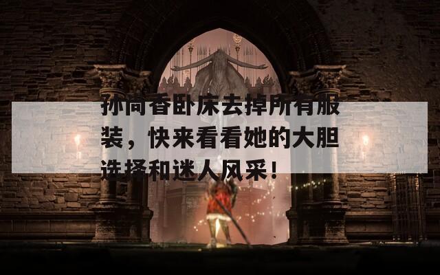 孙尚香卧床去掉所有服装，快来看看她的大胆选择和迷人风采！