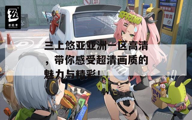 三上悠亚亚洲一区高清，带你感受超清画质的魅力与精彩！
