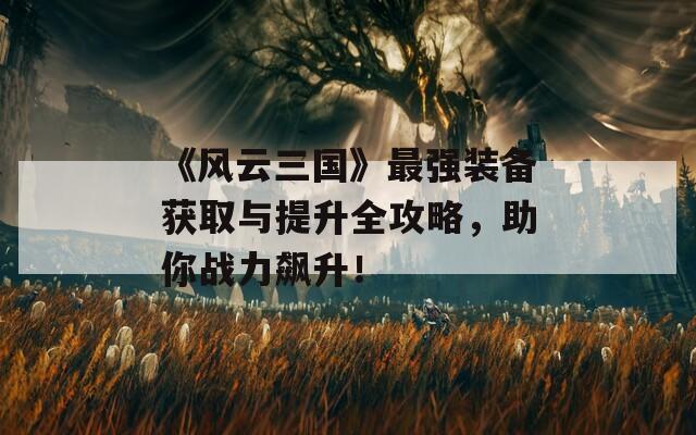 《风云三国》最强装备获取与提升全攻略，助你战力飙升！