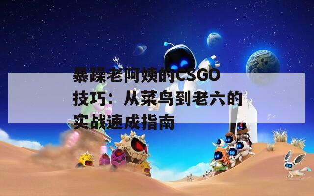 暴躁老阿姨的CSGO技巧：从菜鸟到老六的实战速成指南