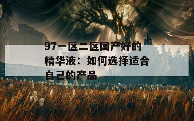 97一区二区国产好的精华液：如何选择适合自己的产品