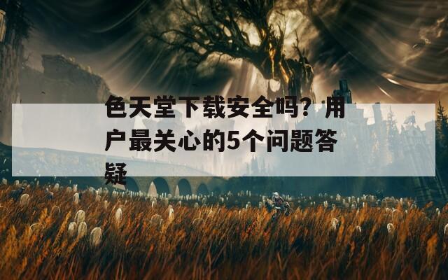 色天堂下载安全吗？用户最关心的5个问题答疑
