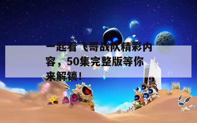 一起看飞哥战队精彩内容，50集完整版等你来解锁！